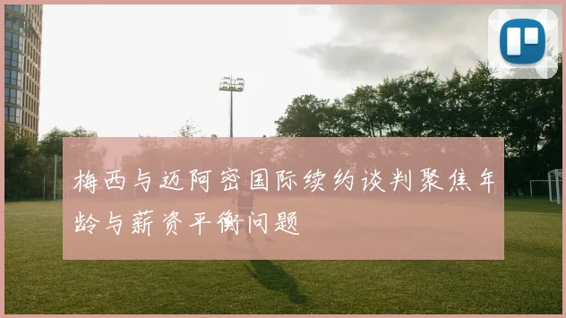梅西与迈阿密国际续约谈判聚焦年龄与薪资平衡问题