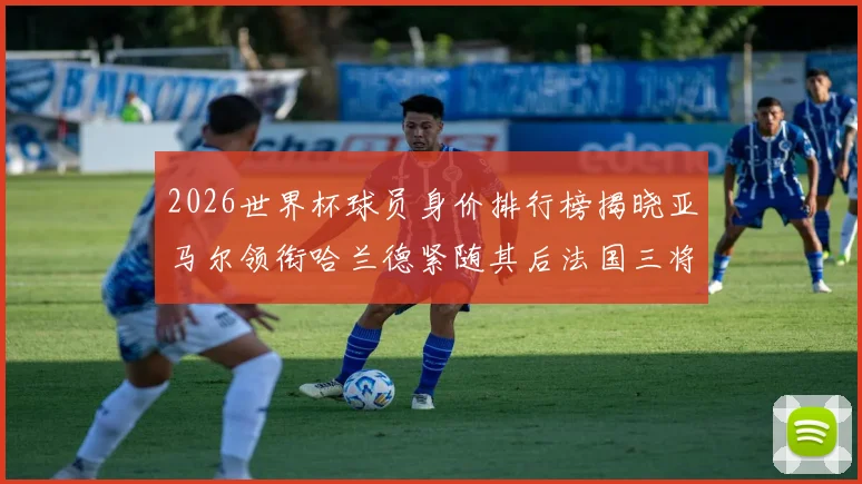 2026世界杯球员身价排行榜揭晓亚马尔领衔哈兰德紧随其后法国三将入围