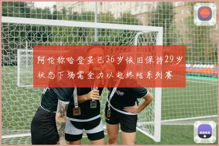 阿伦称哈登虽已36岁依旧保持29岁状态下场需全力以赴终结系列赛