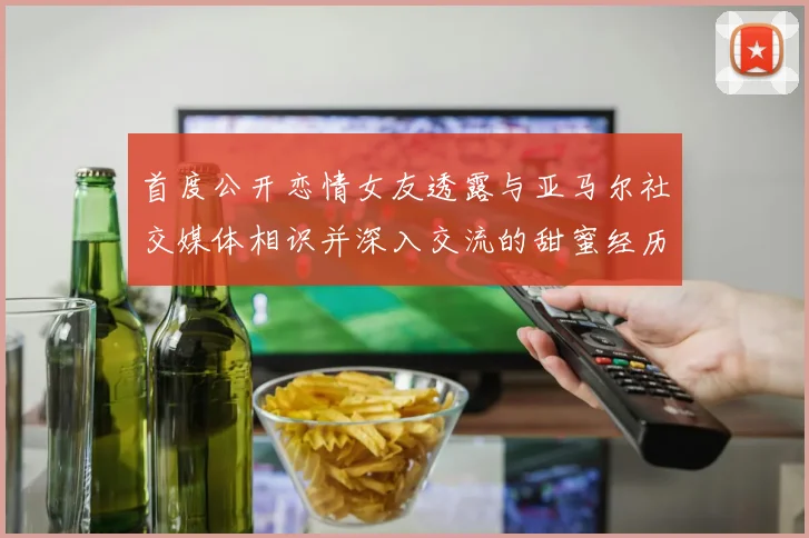 首度公开恋情女友透露与亚马尔社交媒体相识并深入交流的甜蜜经历