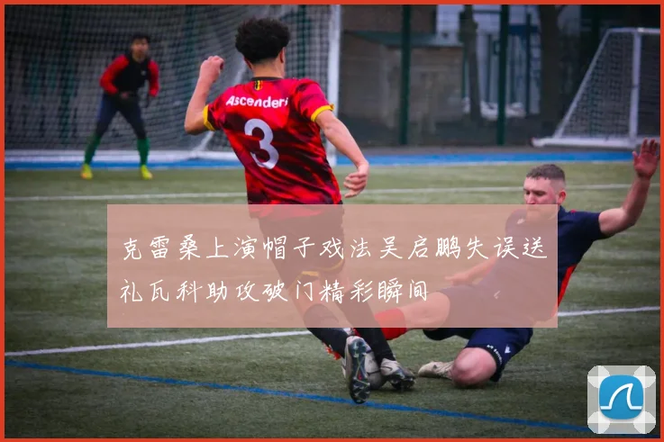 克雷桑上演帽子戏法吴启鹏失误送礼瓦科助攻破门精彩瞬间