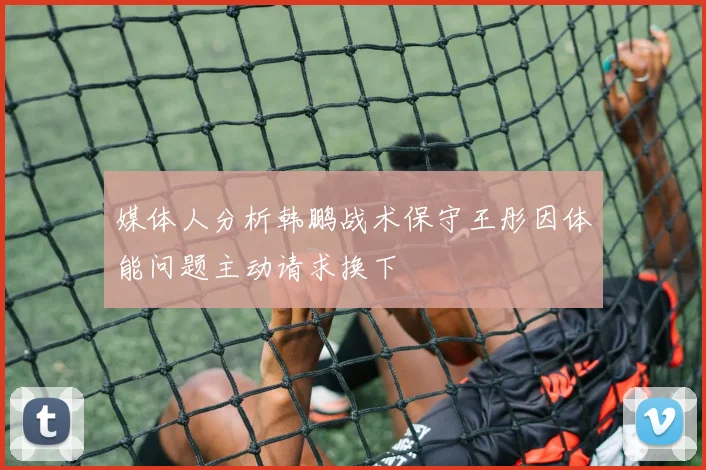 媒体人分析韩鹏战术保守王彤因体能问题主动请求换下