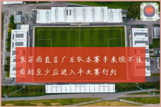 朱芳雨直言广东队本赛季表现不佳目标至少应进入半决赛行列