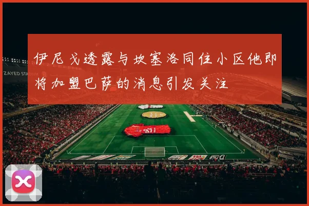 伊尼戈透露与坎塞洛同住小区他即将加盟巴萨的消息引发关注