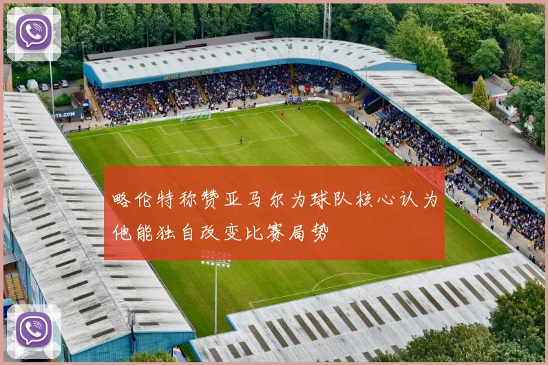 略伦特称赞亚马尔为球队核心认为他能独自改变比赛局势