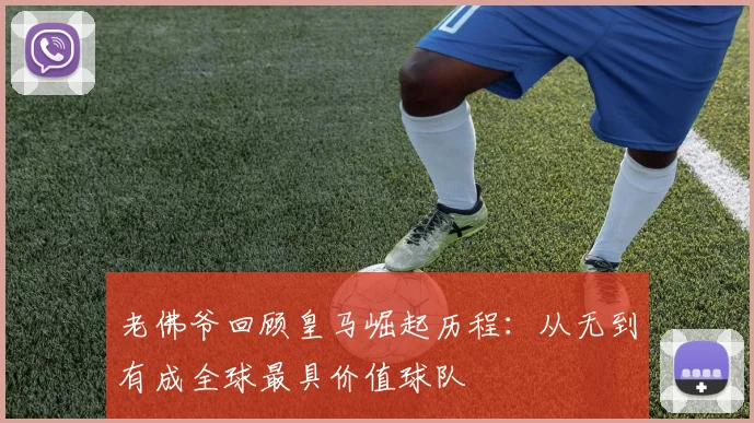 老佛爷回顾皇马崛起历程：从无到有成全球最具价值球队