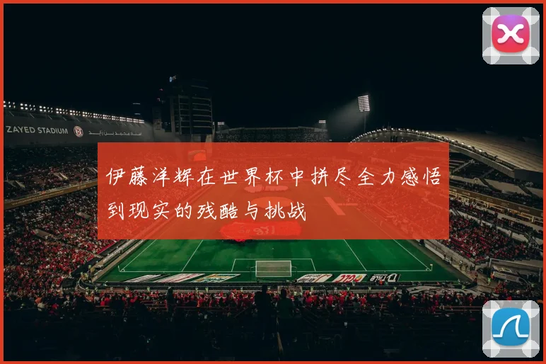 伊藤洋辉在世界杯中拼尽全力感悟到现实的残酷与挑战