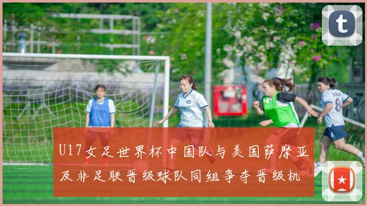 U17女足世界杯中国队与美国萨摩亚及非足联晋级球队同组争夺晋级机会