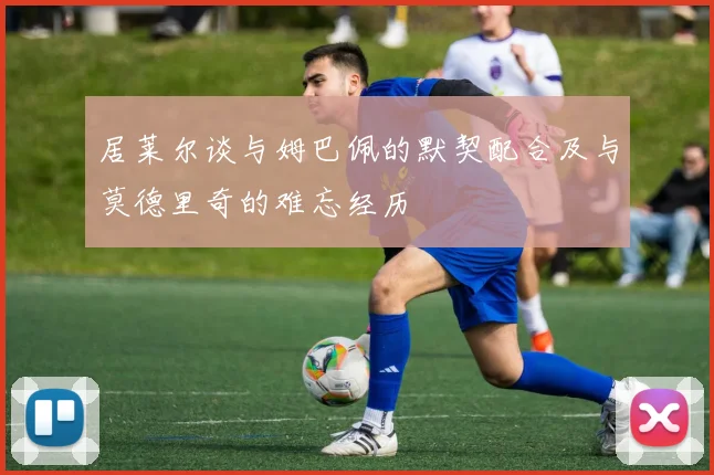 居莱尔谈与姆巴佩的默契配合及与莫德里奇的难忘经历