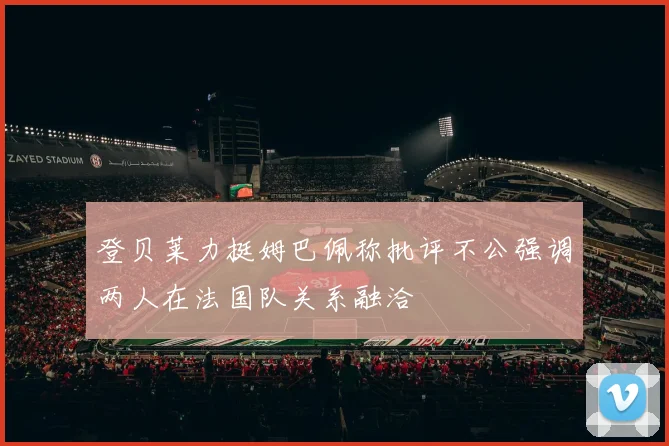 登贝莱力挺姆巴佩称批评不公强调两人在法国队关系融洽