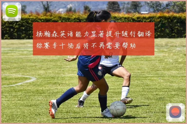 杨瀚森英语能力显著提升随行翻译称赛季十场后将不再需要帮助