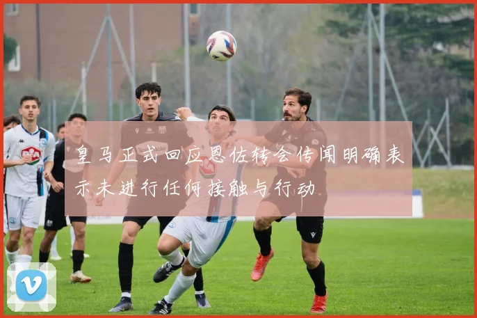 皇马正式回应恩佐转会传闻明确表示未进行任何接触与行动