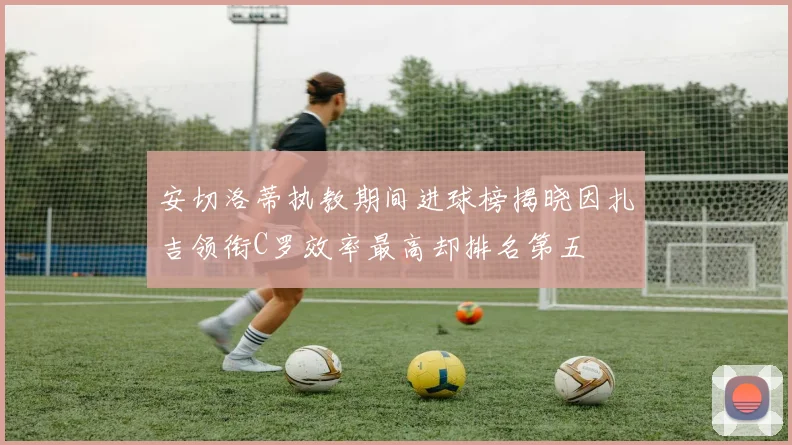 安切洛蒂执教期间进球榜揭晓因扎吉领衔C罗效率最高却排名第五