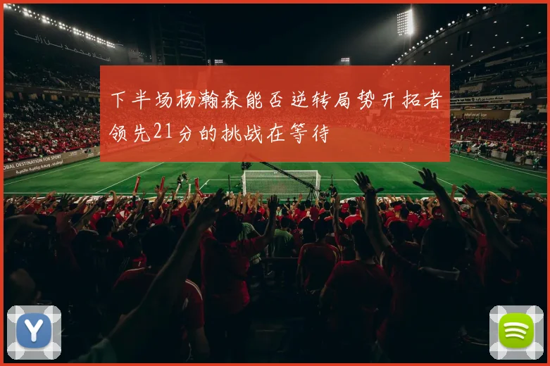 下半场杨瀚森能否逆转局势开拓者领先21分的挑战在等待