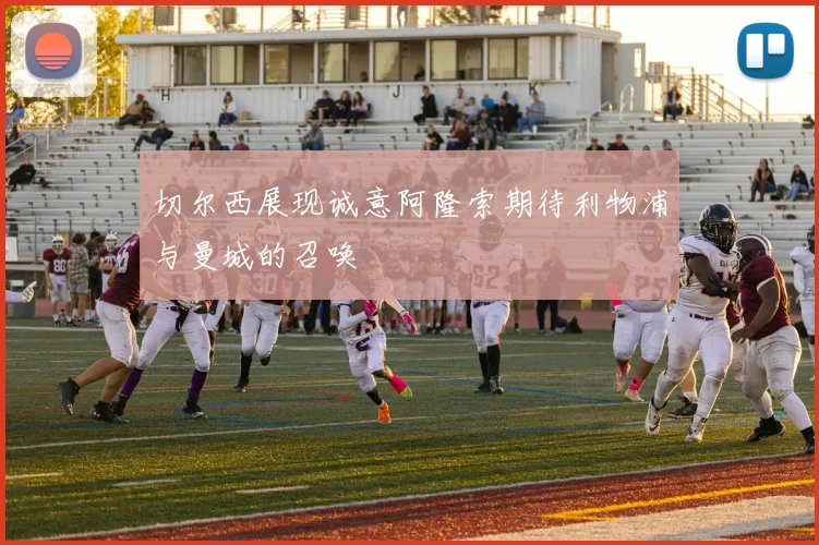 切尔西展现诚意阿隆索期待利物浦与曼城的召唤