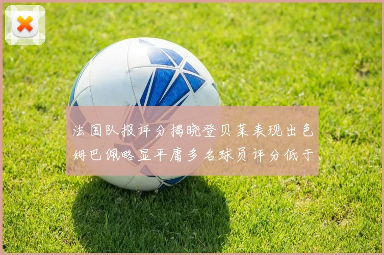 法国队报评分揭晓登贝莱表现出色姆巴佩略显平庸多名球员评分低于六分
