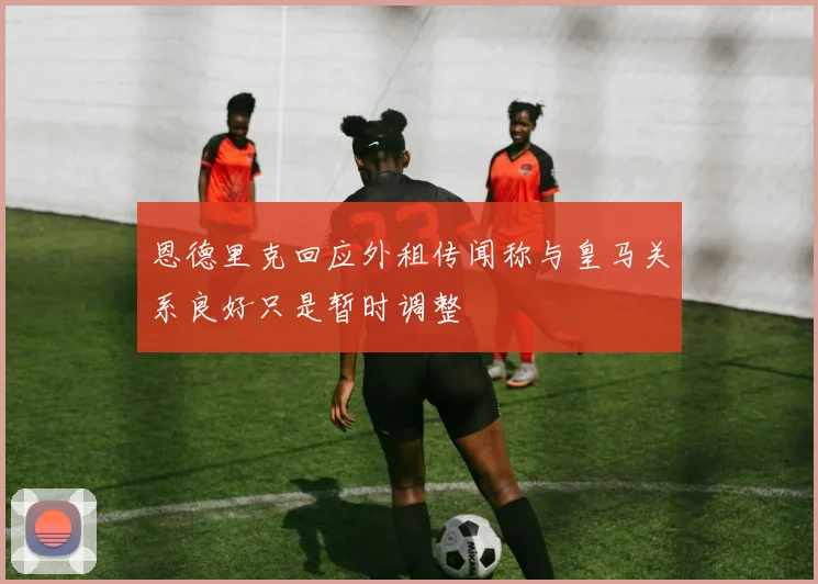恩德里克回应外租传闻称与皇马关系良好只是暂时调整