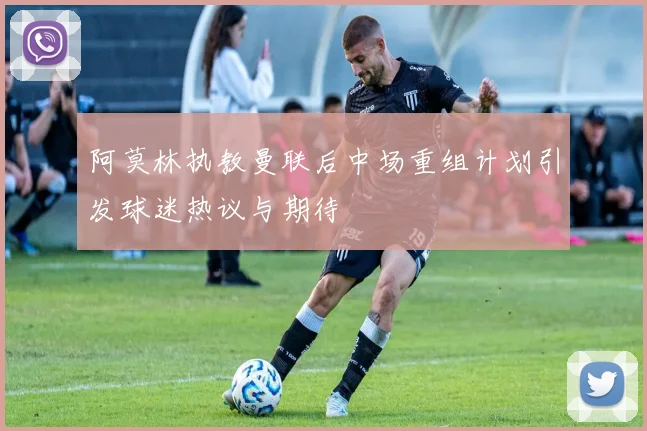 阿莫林执教曼联后中场重组计划引发球迷热议与期待