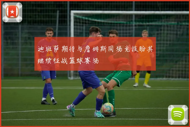 迪班萨期待与詹姆斯同场竞技盼其继续征战篮球赛场