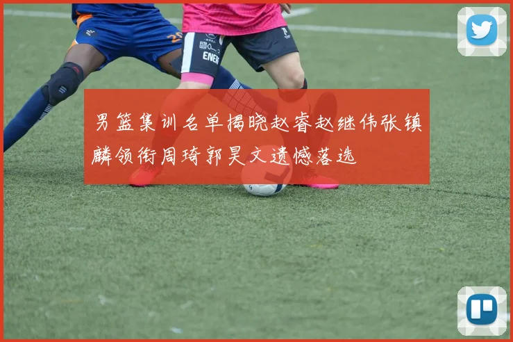 男篮集训名单揭晓赵睿赵继伟张镇麟领衔周琦郭昊文遗憾落选