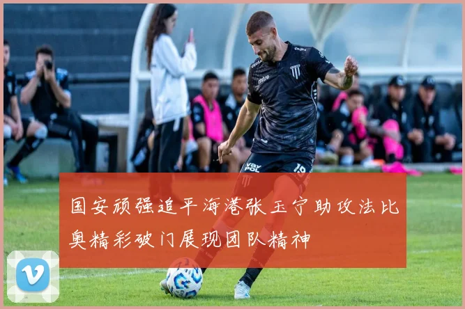 国安顽强追平海港张玉宁助攻法比奥精彩破门展现团队精神