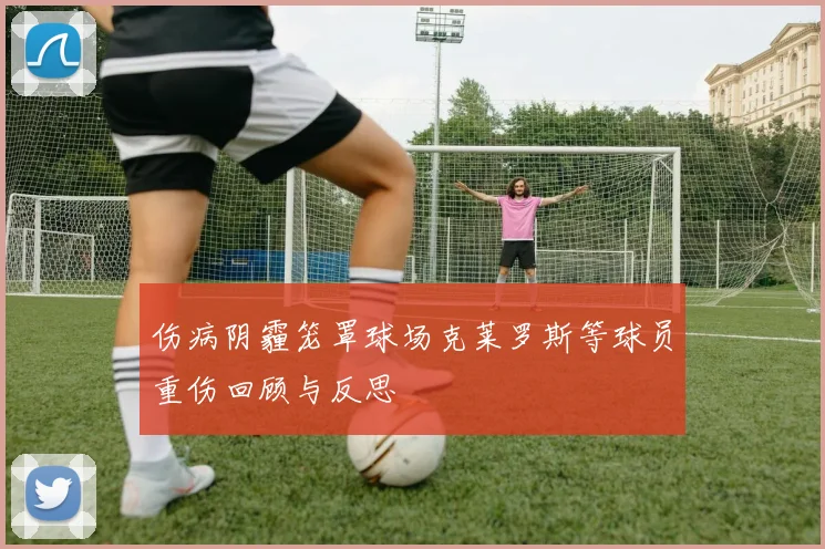 伤病阴霾笼罩球场克莱罗斯等球员重伤回顾与反思