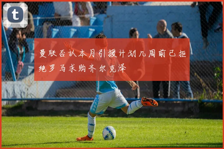 曼联否认本月引援计划几周前已拒绝罗马求购齐尔克泽