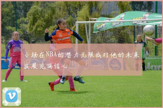 小杨在NBA的潜力无限我对他的未来发展充满信心