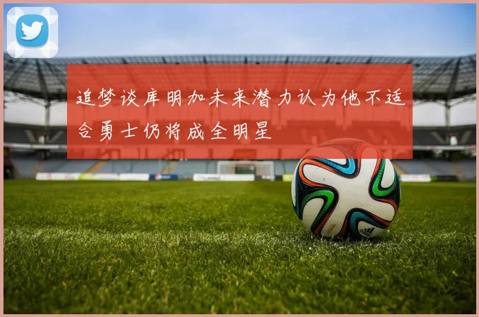 追梦谈库明加未来潜力认为他不适合勇士仍将成全明星